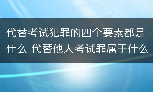 代替考试犯罪的四个要素都是什么 代替他人考试罪属于什么类犯罪