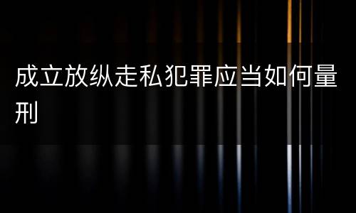 成立放纵走私犯罪应当如何量刑