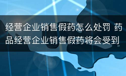 经营企业销售假药怎么处罚 药品经营企业销售假药将会受到什么处罚