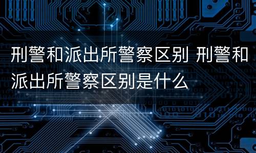 刑警和派出所警察区别 刑警和派出所警察区别是什么