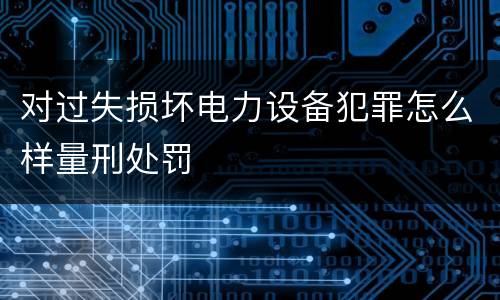 对过失损坏电力设备犯罪怎么样量刑处罚