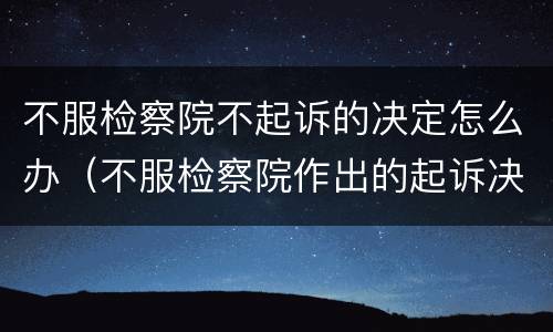 不服检察院不起诉的决定怎么办（不服检察院作出的起诉决定怎么办）