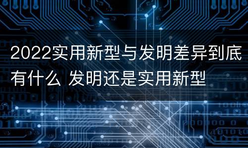 2022实用新型与发明差异到底有什么 发明还是实用新型