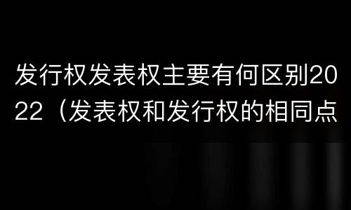 发行权发表权主要有何区别2022（发表权和发行权的相同点）