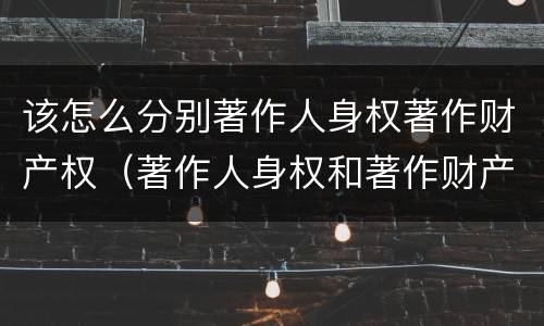 该怎么分别著作人身权著作财产权（著作人身权和著作财产权）