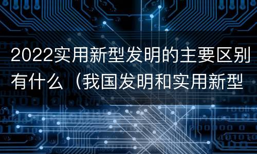 2022实用新型发明的主要区别有什么（我国发明和实用新型的标准）