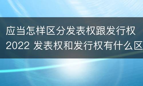 应当怎样区分发表权跟发行权2022 发表权和发行权有什么区别