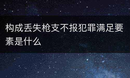 构成丢失枪支不报犯罪满足要素是什么