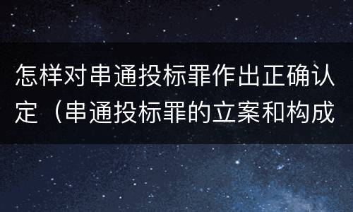 怎样对串通投标罪作出正确认定（串通投标罪的立案和构成）