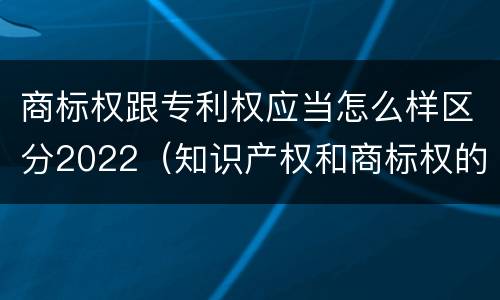 商标权跟专利权应当怎么样区分2022（知识产权和商标权的区别）