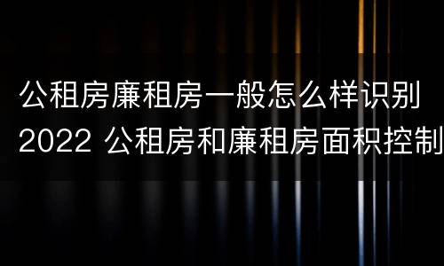 公租房廉租房一般怎么样识别2022 公租房和廉租房面积控制标准