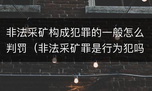 非法采矿构成犯罪的一般怎么判罚（非法采矿罪是行为犯吗）