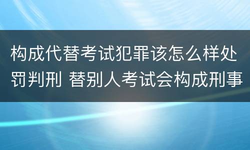 构成代替考试犯罪该怎么样处罚判刑 替别人考试会构成刑事犯罪吗