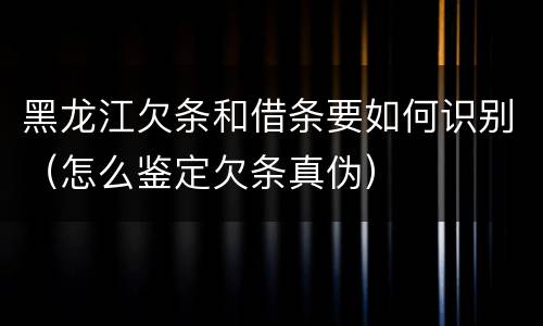 黑龙江欠条和借条要如何识别（怎么鉴定欠条真伪）