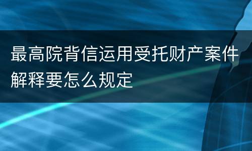 最高院背信运用受托财产案件解释要怎么规定