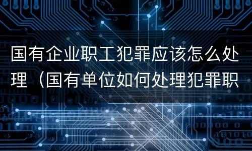 国有企业职工犯罪应该怎么处理（国有单位如何处理犯罪职工）
