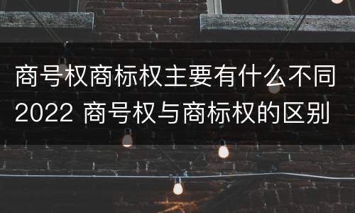 商号权商标权主要有什么不同2022 商号权与商标权的区别