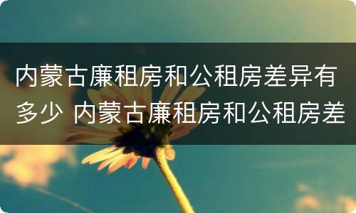 内蒙古廉租房和公租房差异有多少 内蒙古廉租房和公租房差异有多少年