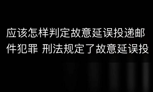 应该怎样判定故意延误投递邮件犯罪 刑法规定了故意延误投递邮件罪