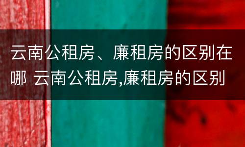 云南公租房、廉租房的区别在哪 云南公租房,廉租房的区别在哪儿