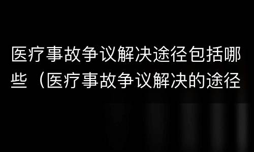 医疗事故争议解决途径包括哪些（医疗事故争议解决的途径有哪些）