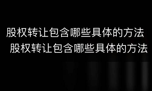 股权转让包含哪些具体的方法 股权转让包含哪些具体的方法和流程