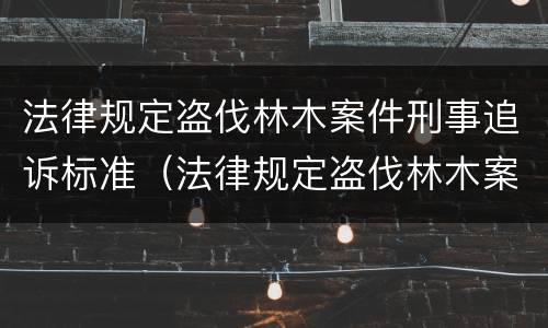 法律规定盗伐林木案件刑事追诉标准（法律规定盗伐林木案件刑事追诉标准是什么）