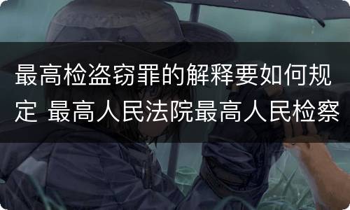 最高检盗窃罪的解释要如何规定 最高人民法院最高人民检察院关于办理盗窃案件