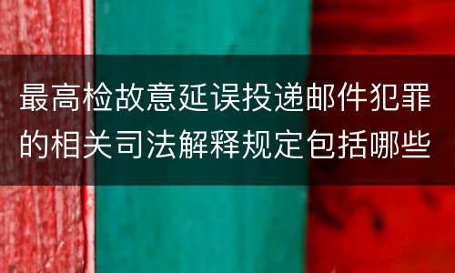 最高检故意延误投递邮件犯罪的相关司法解释规定包括哪些主要内容
