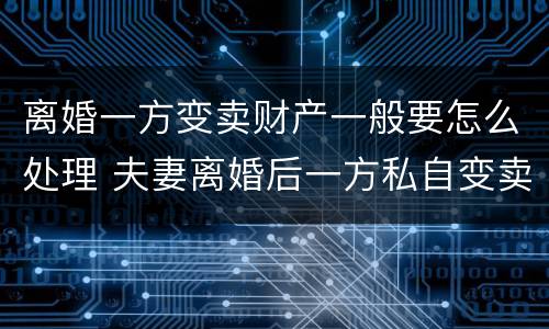 离婚一方变卖财产一般要怎么处理 夫妻离婚后一方私自变卖房产