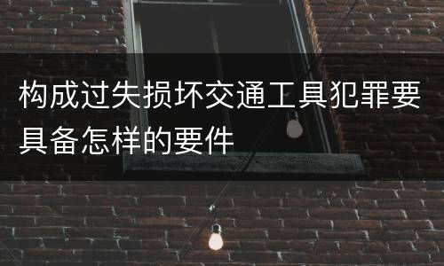 构成过失损坏交通工具犯罪要具备怎样的要件