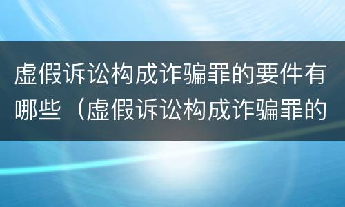 虚假诉讼构成诈骗罪的要件有哪些(虚假诉讼构成诈骗罪的案例)