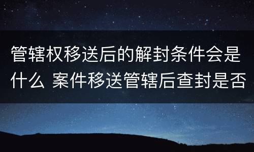 管辖权移送后的解封条件会是什么 案件移送管辖后查封是否解除