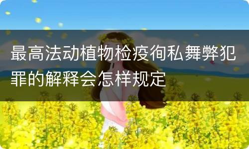 最高法动植物检疫徇私舞弊犯罪的解释会怎样规定