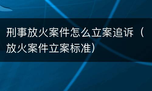 刑事放火案件怎么立案追诉（放火案件立案标准）