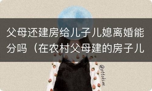 父母还建房给儿子儿媳离婚能分吗（在农村父母建的房子儿子离婚）