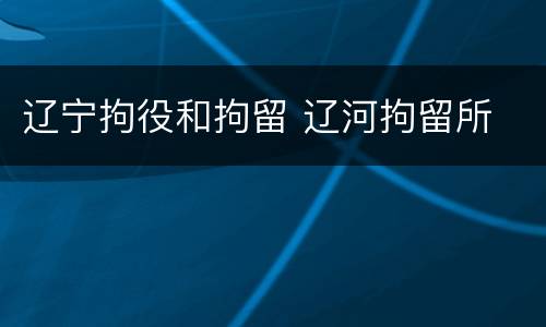 辽宁拘役和拘留 辽河拘留所