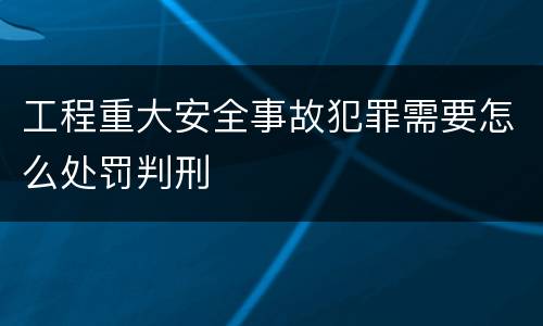 工程重大安全事故犯罪需要怎么处罚判刑