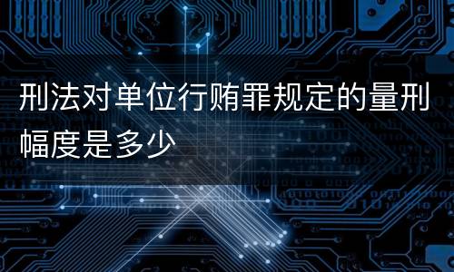 刑法对单位行贿罪规定的量刑幅度是多少