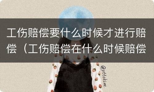 工伤赔偿要什么时候才进行赔偿（工伤赔偿在什么时候赔偿）