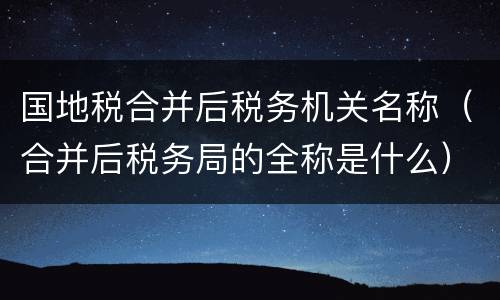 国地税合并后税务机关名称（合并后税务局的全称是什么）