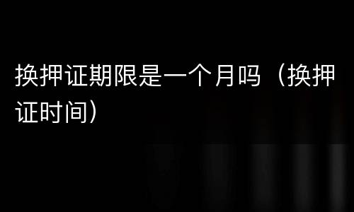 换押证期限是一个月吗（换押证时间）