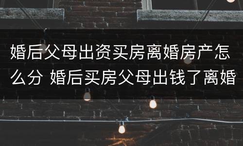 婚后父母出资买房离婚房产怎么分 婚后买房父母出钱了离婚怎么分配