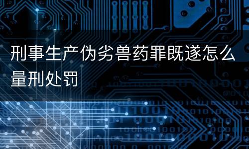 刑事生产伪劣兽药罪既遂怎么量刑处罚