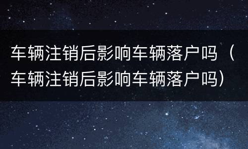 车辆注销后影响车辆落户吗（车辆注销后影响车辆落户吗）