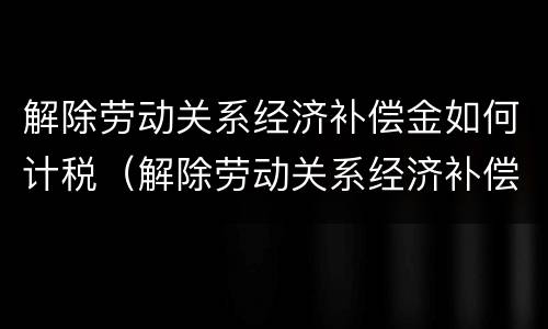 解除劳动关系经济补偿金如何计税（解除劳动关系经济补偿怎么算）