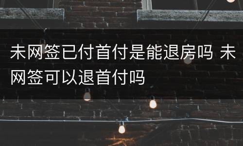 未网签已付首付是能退房吗 未网签可以退首付吗