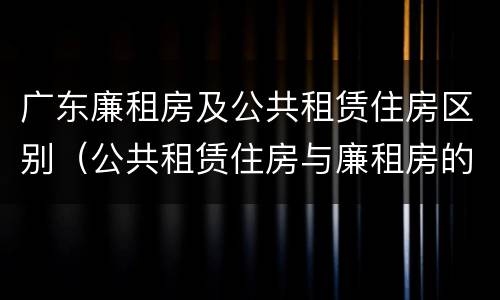 广东廉租房及公共租赁住房区别（公共租赁住房与廉租房的区别）