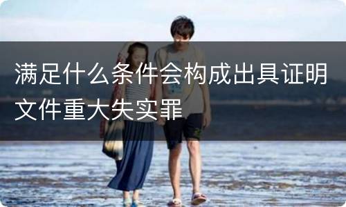 满足什么条件会构成出具证明文件重大失实罪