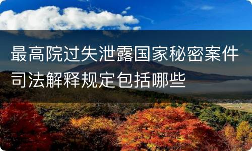 最高院过失泄露国家秘密案件司法解释规定包括哪些